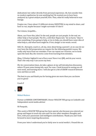 dedicationl, but rather directly from personal experience. Ah, but consider him
no modern egalitarian, he was anything but! He wanted you to have been
analyzed, by a great analyst yourself, first. Thus, what he really believed in was
lineage.
Forgive me, I have about 13 different strains SHOUTING in my mind to share, and
have to run, maybe because I might surrender if I don't!
Tie it down, Scopelliti...
Ahem, can I have this, John? In the end, people are just people. In the end, we
either help or hurt people. The Dr.s, with their Hypocratic "do no harm," they're
onto something. If you going to help, or try to help, you should have some idea of
what help is, and what harm might be. If not, danger is too weak a word.
Still, Dr., therapist, coach or...oh my...how about being a parent?...in no case do we
ever have the full preparation we require for the following painful reason. We
really only learn from our mistakes. If we can repeat our victories, we're lords
upon the land. But, the victories come from learning from mistakes.
Okay, I'd better hightail it out of here now! Have it at, QMJ, and do your worst.
That's the only way I can access my best.
Oh, for conversation times, do take a glance at my self-introduction discussion,
where I'll post some timing info, next. For now, I look forward to seeing you all
next week, and learning more. I will also get in a bit of GROW research between
now and then as well.
The best to you and thank you for having given me more than you can know
you've given!
Coach P
9.
Mikkel Madsen
Partner at ROHDE CONTEMPORARY, Owner WACCM TOO group on LinkedIn and
Independent social media advisor
Hi Pasquale,
This week in WACCM TOO group has been special, also because you entered our
group and began to touch my own and I’m sure other members thoughts and
lives, with your passionate and intelligent contributions. Thank you and I look
forward to more inspiring discussions.
From your intro I understood you’re fairly new to social media’s. I found this on
 