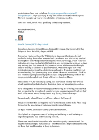 youtube.com about how to behave. http://www.youtube.com/watch?
v=DIyr5TXqe8Y . Hope you enjoy it, only a bit of fun and not to offend anyone.
Maybe it can spice up your weekend studies of coaching models.
Until next week, I wish you a good long and relaxing weekend.
My very best wishes,
Mikkel
10.
John W. Countz [LION - Top Linked]
Consultant, Inventor, Patent Holder, Product Developer, Mfg Support, QC, Due
Diligence, Asset Reliability Expert - CMRP
From what I gathered from the Wiki the term Lay meant having no formal
medical training. Remember however back then Freud was referencing medical
training to be something completely separate from psychology, which really was
not yet an accepted medical art. I.E. his intent was not to say it was ok not to have
any training, just that it was ok that you were not an MD because that brought
little or nothing to the table in psychoanalysis... One could argue that some
training is required to safely administer psychoactive drugs that might interact
with other drug therapies ongoing by an MD etc. However, at the time I think he
was referencing the process of psychoanalysis and psychotherapy without the
employment of psychotropic drugs, which were developed later.
I think at its root, he was simply saying, that this was an entirely new area in
which traditional medicine had no dominion, claim nor advantage in practice.
As to lineage i feel it was more in respect to following the industry pioneers that
had been doing the groundwork so as to become an expert yourself built on their
work. All sciences have a lineage in this way during their early stages.
I am not really a fan of Freud myself more a fan of Carl Jung...;)
Freud concentrated on the negative baser instinctive or animal mind while Jung
focused on the associative, creative and positive mind of man...
Or if you will the Animal side vs the Spiritual side of man...
Clearly both are important to total healing and wellbeing as well as being an
important part of a true understanding oneself...
These men have handed those of us who have the capacity to understand, the
keys to manipulating he human mind. To me that infers a degree of responsibility
on those that would practice in those techniques.
 