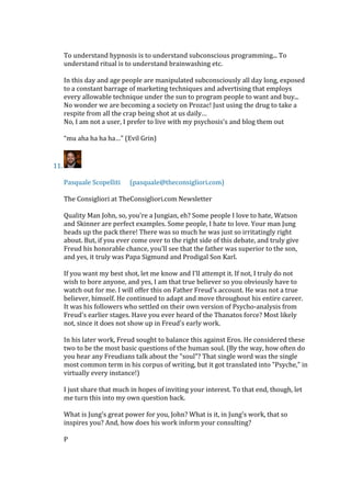 To understand hypnosis is to understand subconscious programming... To
understand ritual is to understand brainwashing etc.
In this day and age people are manipulated subconsciously all day long, exposed
to a constant barrage of marketing techniques and advertising that employs
every allowable technique under the sun to program people to want and buy...
No wonder we are becoming a society on Prozac! Just using the drug to take a
respite from all the crap being shot at us daily…
No, I am not a user, I prefer to live with my psychosis’s and blog them out
“mu aha ha ha ha…” (Evil Grin)
11.
Pasquale Scopelliti (pasquale@theconsigliori.com)
The Consigliori at TheConsigliori.com Newsletter
Quality Man John, so, you're a Jungian, eh? Some people I love to hate, Watson
and Skinner are perfect examples. Some people, I hate to love. Your man Jung
heads up the pack there! There was so much he was just so irritatingly right
about. But, if you ever come over to the right side of this debate, and truly give
Freud his honorable chance, you'll see that the father was superior to the son,
and yes, it truly was Papa Sigmund and Prodigal Son Karl.
If you want my best shot, let me know and I'll attempt it. If not, I truly do not
wish to bore anyone, and yes, I am that true believer so you obviously have to
watch out for me. I will offer this on Father Freud's account. He was not a true
believer, himself. He continued to adapt and move throughout his entire career.
It was his followers who settled on their own version of Psycho-analysis from
Freud's earlier stages. Have you ever heard of the Thanatos force? Most likely
not, since it does not show up in Freud's early work.
In his later work, Freud sought to balance this against Eros. He considered these
two to be the most basic questions of the human soul. (By the way, how often do
you hear any Freudians talk about the "soul"? That single word was the single
most common term in his corpus of writing, but it got translated into "Psyche," in
virtually every instance!)
I just share that much in hopes of inviting your interest. To that end, though, let
me turn this into my own question back.
What is Jung's great power for you, John? What is it, in Jung's work, that so
inspires you? And, how does his work inform your consulting?
P
 