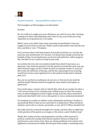 12.
Pasquale Scopelliti (pasquale@theconsigliori.com)
The Consigliori at TheConsigliori.com Newsletter
Hi Peter,
No, I'm really not caught up to your defintions, yet, and I'm sorry. But, I do keep
reading over them, and meditating. And, I have to say, you've laid out a truly
important set of questions for us to tackle.
What's more, even while I have some real study and meditation I must yet
engage via your terms as laid out, I think I need to add another term into the mix
here, and that is "cure." I'll explain.
First, we know that in the final analysis, Freud did not believe in a cure for the
neuroses, just amelioration. For my part, I've always been deeply moved by the
humility of that. In serving humans, we do not seek perfection, rather progress.
But, the ideal of cure cannot so easily be put aside.
As we delve the term, the very medical model from which Freud came, as a
physician, rises back into question. Can the psyche be treated the same way any
other diseased organ can be? I doubt we have an absolute answer in, even yet.
But surely, the definition of therapy, and the line separating it from coaching,
would have to have some significant tie to the medical model and its ultimate
goal, cure.
But, can we say that in coaching we do not cure; or that we do not need the
medical model? Should coaches be taught the same model as therapists, as
physicians?
Few would argue, I suspect, that we should. But, what do we coaches do when a
"sick" person arives in our training room, willing to pay our fees? Do coaches
have an ethical obligation to draw a tight, strong, clean line about what they'll
tackle and what they'll refer on to a therapeutic or even a medical professional?
It's tempting to consider an athletic coach, splinting his performer's broken or
sprained leg. When is that service, and when is it malpractice? When should an
atheletic coach refer to a doctor, paramedic, or just call 911? When shouldn't he?
But sadly, the lines cannot be brought over cleanly, and that takes us right back
to the question of the psyche as an organ, or the soul as a spirit. Endless loop?
Maybe. But, maybe practice and pragmatism can help...a little anyway! In
practice, coaches do actually tend toward a positive mission of improved
performance, even victory. Sure, there are always problems to be solved, even
nightmares and demons to battle. But the goal of the trophy is something every
 
