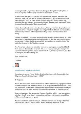 coach signs on for, regardless of context. I suspect therapists love trophies as
much as anyone, but that really is not their measure of success.
So, what does therapeutic cure look like, impossible though it may be in the
absolute? Why, low and behold, it looks like normality. Mabye we should call it
good normality since so many people find horrible lives their truly normal
condition. But, perhaps we can assign to therapy the pragmatic leaning of "fixing"
lives that have fallen out of their normal path.
In law, divorce law to be specific, the phrase, "lifestyle to which they've become
accustomed" is a very real, tangible and not particularly difficult one to establish
intellectually. Perhaps in therapy and coaching we can import some of that
clarity.
Perhaps a therapist's challenge is to help re-establish or gain normality, in a good
way, when its been lost or when failure to thrive, in that low level normal sense,
has occured. Perhaps the lifestyle to which we coaches can attach is that of the
battle for the next level of thrilling victory.
Yes, I'm certain a therapist is thrilled when he sees any gain, of any kind. I truly
don't mean to diminish the sister art. Yet, as an avowed coach, the lifestyle I'm
accustomed to enjoys a set of new victories that, no, do not equal a cure, but they
do, I suspect, differentiate my art.
What do you think?
Pasquale
13.
John W. Countz [LION - Top Linked]
Consultant, Inventor, Patent Holder, Product Developer, Mfg Support, QC, Due
Diligence, Asset Reliability Expert - CMRP
Hi Pasquale,
Would that all coaches would restrict their activities to lending high performance
to normal people then I think we would all be in agreement that there was a clear
line in the sand anf that Coaching and Therapy were clearly definable. I think you
have forestated the noble position that should be assumed by the title Coach...
However I can't see that happening if we are Coaching robbery and rape victims
who have clearly been deeply traumatized and have, due to that trauma, fallen
off the normal wagon so to speak.
We also have Coaches specializing in ADHD cases which are clearly not normal
behaviors but rather a mental illness...hence the term "Disorder" in the
 