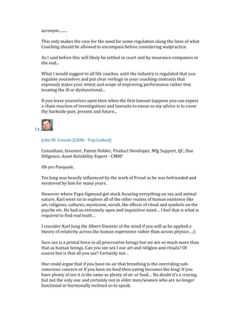 acronym.........
This only makes the case for the need for some regulation along the lines of what
Coaching should be allowed to encompass before considering malpractice.
As I said before this will likely be settled in court and by insurance companies in
the end...
What I would suggest to all life coaches, until the industry is regulated that you
regulate yourselves and put clear verbage in your coaching contracts that
expressly states your intent and scope of improving performance rather that
treating the ill or dysfunctional...
If you leave yourselves open then when the first lawsuit happens you can expect
a chain reaction of investigations and lawsuits to ensue so my advice is to cover
thy backside past, present and future...
14.
John W. Countz [LION - Top Linked]
Consultant, Inventor, Patent Holder, Product Developer, Mfg Support, QC, Due
Diligence, Asset Reliability Expert - CMRP
Oh yes Pasquale,
Yes Jung was heavily influenced by the work of Freud as he was befriended and
mentored by him for many years.
However where Papa Sigmund got stuck focusing everything on sex and animal
nature, Karl went on to explore all of the other realms of human existence like
art, religions, cultures, mysticism, occult, the effects of ritual and symbols on the
psyche etc. He had an extremely open and inquisitive mind… I feel that is what is
required to find real truth…
I consider Karl Jung the Albert Einstein of the mind if you will as he applied a
theory of relativity across the human experience rather than across physics…;)
Sure sex is a primal force in all procreative beings but we are so much more than
that as human beings. Can you see sex I our art and religion and rituals? Of
course but is that all you see? Certainly not…
One could argue that if you have no air that breathing is the overriding sub-
conscious concern or if you have no food then eating becomes the king! If you
have plenty of sex it is the same as plenty of air or food… No doubt it’s a craving
but not the only one and certainly not in older men/women who are no longer
functional or hormonally inclined so to speak.
 