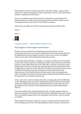They still have loads of creativity and drive to do other things… Jung saw that
and saw the value in humanity’s creative and positive traits as well, not just their
animal or reptilian brain functions…
Freud was a brilliant man and his research no doubt has contributed to the
human existance in endless ways but Jung opened more doors to whar we are
evolving into and not just where we have been as animals...
And yes you are right, lets not bore everyone else with aour banter haha.
Cheers,
John ;)
15.
Pasquale Scopelliti (pasquale@theconsigliori.com)
The Consigliori at TheConsigliori.com Newsletter
Hi John, I'm not sure how Freud and Jung seem to have taken over the
conversation here, but I can't say I'm sad they have! And, in my next posting, I'll
be talking about Freud yet again. He truly is a hero to me, of the very highest
order. Let me share a bit of information about his practice.
He met with clients, Monday - Saturday, 11 months out of the year. He had little
trouble after his first successes, in filling his caledar, and could only work with 8
clients at a time. Why? They met at the same time, every day, six days per week.
Imagine that. At first, he tried to take notes during sessions, but discovered that
it simply did not work. So, at the end of his 8 sessions, he invested an hour or two
in belated note taking every day, trusting most of the information to his
subconscious. He met with his circle once per week, in the evenning, but the
other evennings were when he did most of his writing. We know all this because
he reported it to us, himself. Awesome, no?
In fact, in his inner circle of analysts, they had a running joke about the Monday
"crust". Meeting six days per week, taking Sunday off, the patients would return
on Monday with greater resistance and regression than on any other day. The
phenomenon was so obvious to the analysts that they couldn't help but joke
about it.
I have to conclude, John, simply sharing that I do, lovingly, disagree with you
about the categories of Freud for the base instincts and Jung for the spirit. I know
this is commonly accepted, but to me acceptance and truth are, well, not always
correlated.
Thanks again for the great romp here. I repeat, no man's work has inspired my
own coaching practice more that Papa Sigmund, and for my part, I say honor to
 