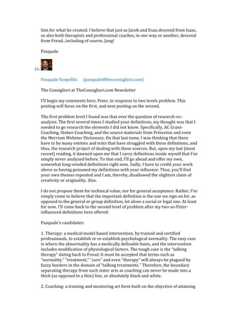 him for what he created. I believe that just as Jacob and Esau descend from Isaac,
so also both therapists and professional coaches, in one way or another, descend
from Freud...including of course, Jung!
Pasquale
16.
Pasquale Scopelliti (pasquale@theconsigliori.com)
The Consigliori at TheConsigliori.com Newsletter
I’ll begin my comments here, Peter, in response to two levels problem. This
posting will focus on the first, and next posting on the second.
The first problem level I found was that over the question of research-vs.-
analysis. The first several times I studied your definitions, my thought was that I
needed to go research the elements I did not know. Specifically, AC Grant-
Coaching, Stober-Coaching, and the source materials from Princeton and even
the Merriam Webster Dictionary. On that last tome, I was thinking that there
have to be many entities and texts that have struggled with these definitions, and
thus, the research project of dealing with these sources. But, upon my last (most
recent) reading, it dawned upon me that I carry definitions inside myself that I’ve
simply never analyzed before. To that end, I’ll go ahead and offer my own,
somewhat long-winded definitions right now. Sadly, I have to credit your work
above as having poisoned my definitions with your influence. Thus, you’ll find
your own themes repeated and I am, thereby, disallowed the slightest claim of
creativity or originality. Alas.
I do not propose them for technical value, nor for general acceptance. Rather, I’ve
simply come to believe that the important definition is the one we sign on for, as
opposed to the general or group definition, let alone a social or legal one. At least
for now. I’ll come back to the second level of problem after my two so-Peter-
influenced definitions here offered:
Pasquale’s candidates:
1. Therapy: a medical model based intervention, by trained and certified
professionals, to establish or re-establish psychological normality. The easy case
is where the abnormality has a medically definable basis, and the intervention
includes modification of physiological factors. The tough case is the “talking
therapy” dating back to Freud. It must be accepted that terms such as
“normality,” “treatment,” “cure” and even “therapy” will always be plagued by
fuzzy borders in the domain of “talking treatments.” Therefore, the boundary
separating therapy from such sister arts as coaching can never be made into a
thick (as opposed to a thin) line, or absolutely black and white.
2. Coaching: a training and mentoring art form built on the objective of attaining
 