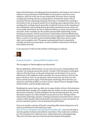 improved performance, breaking previous boundaries and rising to new levels of
mastery in any performance field. Models for the practice come from every
endeavor, and root in the one-to-one relationship. Of course, there is group
coaching and training, but the coaching dyad is certainly the atomic unit of
coaching. The line separating teaching, instruction or training from coaching is
the fuzziest of all, as no good coaches do no teaching, and no good teachers do no
coaching. But, teaching may be generally considered to focus on the imparting of
new information and coaching may be generally considered to focus on the use
of accessible information, by way of improved efforts, to attain new performance
outcomes. Prime examples are the positive parent/child relationship, master
training of musicians, and the sensei/unsui relationship of Eastern Martial Arts.
Historical foundations may be found in the master/apprentice relationship in the
West, as well as in the Don system of British Higher Education and too many
other such examples to list. The group coaching model may be inspired by
virtually any and every team sport, as well as athletics instruction at all levels
from infancy forward.
In my next post, I'll discuss the problem and the gap you indicate.
17.
Pasquale Scopelliti (pasquale@theconsigliori.com)
The Consigliori at TheConsigliori.com Newsletter
My two definitions offered above, we can now turn to your stated problem and
overlap. You bring up spectacular points. I wonder if the therapists would agree
with you that they focus on the past and present, not the future. If so, you’ve
offered one of the mightiest of lines possible. No coach would ever elect for the
past as his focus. Sure, we use the past, and we must. But, our focus is on the
future and the present. Again, if the therapists would sign off on this line, you
may have solved the problem as well as can be. I know I’d never thought of that
solution before, and I’m deeply impressed.
Muddying the waters back up, allow me to argue further in favor of the fuzziness
mentioned above, though. Let’s imagine that we coaches can box ourselves into
the present and future, and the therapists into the present and past. Ah, if we do
that (and I suspect we really should) I can promise you this. Therapy will be
improved by importing a greater coaching orientation toward the future, and we
coaches will be equally improved by better learning how to mine the past for its
present and future powers. Let me develop this point further.
If you ever ponder a picture of Freud’s consulting office (interesting term, no?),
such as you’ll observe in this link if you wish:
http://courses.washington.edu/freudlit/Freud.Office.JPG , you won’t be able to
miss the garden of objects and artifacts everywhere. They really were artifacts,
too. His avocation here reflected was to collect finds from archeological digs.
They were the hints and clues from the past that helped archeologists
 