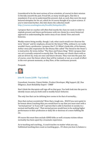 (considered to be the most serious of true scientists, of course) in their mission
to literally unearth the past. Freud felt, as many would agree, that this is
mandatory if we are to understand the present. And, as such, they were his most
beloved metaphor for his art, which he of course thought of as a pure science. If
you’re interested further, this link shows the collection itself:
http://courses.washington.edu/freudlit/Antiquities.JPG .
I propose that we coaches will often find exactly the clues we need, in order to
explode present and future performance with our clients by a more historical
approach to understanding the entire story of our clients’ lives and work
histories.
Muddy waters being muddy, though, I ask, what coach would ever disavow the
term “dream” and for emphasis, dream for the future? Why, without it, we really
wouldn’t have a profession. I propose that T. H. White’s book title, of his famous
Arthur story (the inspiration for the Disney film called “The Sword in the Stone”)
is instructive. He terms Arthur “The Once and Future King.” Well, I propose that
our art is actually centered in exactly that. The dreams our clients share with us
and are driven by, truly are once and future dreams. They root into the past, but
of course, cover the future where they will be realized, or not, as a result of effort
in the ever-present moments, as they flow, of the continuous present.
Pasquale
18.
John W. Countz [LION - Top Linked]
Consultant, Inventor, Patent Holder, Product Developer, Mfg Support, QC, Due
Diligence, Asset Reliability Expert - CMRP
Don't think the therapists will sign off on that guys. You both look into the past to
identify issues and you both seek to modify future behavior.
The only line that can be defining here seems to be that of normality...
Does that excluse eccentricity? Wow that a tough one... Well If you were goint to
be honest about Coaching then you would have to say that you must start with a
"normal person" or if you will "a person that is able to function in society in a
normal and healthy way". That normal person would have to be seeking higher
performance in their profession or daily life or desirous of a more fufilling life
etc.
Of course this must then exclude ADHD folks as well a trauma victims whose
normality has been upset by a traumatic experience.
As to teaching and coaching... A coach teaches no matter what you say...
Subliminal teaching does count as teaching guys... If I show you how to balance a
 