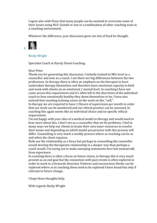 I agree also with Fiona that many people can be assisted to overcome some of
their issues using NLP, Gestalt or one or a combination of other coaching tools in
a coaching environment.
Whatever the difference, your discussion gives me lots of food for thought.
3.
Becky Wright
Specialist Coach at Harely Street Coaching
Dear Peter
Thank you for generating this discussion. I initially trained to MSc level as a
counsellor and now as a coach. I see there are big differences between the two
professions. In therapy there is often an emphasis on the therapist to have
undertaken therapy themselves and therefore have emotional capacity to hold
and work with clients on an emotional / mental level. In coaching I have not
come across this requirement and it’s often left to the discretion of the individual
coach to how emotionally healthy they deem themselves to be. I have also
noticed that coaching training varies on the work on the, “self,".
In therapy we are required to have 1.5hours of supervision per month in order
that our work can be monitored and our ethical practice can be assessed. In
coaching this again seems like an individual choice and no specific ethical
requirement.
I’m not happy with your idea of a medical model in therapy and would need to
hear more about this. I don’t see as a counsellor that we fix problems. I feel in
many ways we help our clients to locate their own inner resources to resolve
their issues and depending on which model you practice with this process will
differ. Counselling is very much a weekly process where as coaching can be as
and when the client requires.
Both use the relationship as a focus but perhaps in counselling the counsellor
would develop the therapeutic relationship in a deeper way than perhaps a
coach would. I’m trying not to make sweeping statements here but instead talk
from experience.
In coaching there is often a focus on future vision, in therapy this is very much
present as an end goal but the connection with past events is often explored in
order to work in a forwards direction. Patterns and unconscious blocks can be
explored where as in coaching these tend to be explored I have found but only if
relevant to future change.
I hope these thoughts help.
With regards Becky Wright
 