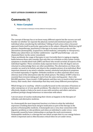 WEST LOTHIAN CHAMBER OF COMMERCE
Comments (1)
1. Helen Campbell
Project Coordinator at Edinburgh University Settlement Homeopathy Project
Hi Pete,
The concept of therapy has as we know many different aspects but the success can well
founder on whether we separate the physical, mental and emotional aspects of the
individual when considering the individual. Talking of tools arises when a focussed
approach limits itself to particular approaches to the subject. Allopathic Medicine (eg GP
practice, chemotherapy, psychiatry) is therapy in its many sectors as also are the
alternatives (homeopathy, acupuncture, herbal medicine, osteopathy or chiropractic).
Within any subset there are further subdivisions - (eg CBT psychotherapy - you are
channeled there via the senior consultant)
Taken worldwide the range of therapies is vast. Currently there is raging an ongoing
battle between those who consider that only they are scientists as they isolate certain
symptoms in double blind trials (DBT) and those who would correlate all aspects of the
individual together. These scientists study separate factors to the nth degree and are
reluctant to acknowledge there are other possibilities. The alternatives are those who
consider we need to be holistic and observe the complete picture of an individual. Most
important element to my mind is whether mental, emotional and physical symptoms
are treated separately or together. Orthodox medicine so often separates these areas
whereas most of the alternatives take the whole picture. The fallacy of DBT is that it is
essential that everyone taking part starts from the same starting point - that is the
$64,000 question. I have treaed c 5,000 patients and they vary so much in their personal
history, their needs, their relationships that they need ,many different prescriptions.
Which brings us to coaching - which is usually focussed on the outcomes of business or
other enterprises or of very specific problems. The objective is to help us think more
effectively, deeply or help us be more at ease with ourselves and others and solve
problems perhaps change behaviours to interrelate with others
I am not aware of coaches medicating their clients as happens in the therapies of
orthodox and alternative medicine.
As a homeopath the most important function is to listen to what the individual
expresses is holding them back and give medication as part of the therapy in the
practice of homeopathic medicine. A homeopath sees a very close connection with
digestive problems or skin problems and when an individual is under stress - very
frequently caused by home relationships or perhaps the work environment.
Homeopathic medicine is a therapy but one which accepts that it is our energy balance
which is important and so often becomes critical when we are under stress.
 
