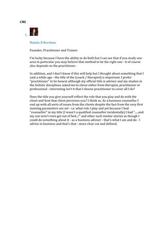 CMI
1.
Natalie D Kershaw
Founder, Practitioner and Trainer
I'm lucky because I have the ability to do both but I can see that if you study one
area in particular you may believe that method to be the right one - it of course
also depends on the practitioner.
In addition, and I don't know if this will help but I thought about something that I
said a while ago - the title of the [coach / therapist] is important. I prefer
"practitioner" to be honest although my official title is adviser and my studies in
the holistic disciplines asked me to chose either from therapist, practitioner or
professional - interesting isn't it that I choose practitioner to cover all I do?
Does the title you give yourself reflect the role that you play and do with the
client and how that client perceives you? I think so. As a business counsellor I
end up with all sorts of issues from the clients despite the fact from the very first
meeting parameters are set - i.e. what role I play and yet because I had
"counsellor" in my title (I wasn't a qualified counsellor incidentally) I had ".....and
my son won't even get out of bed...!" and other such similar stories as though I
could do something about it - as a business adviser - that’s what I am and do - I
advise in business and that’s that - more clear cut and defined.
 