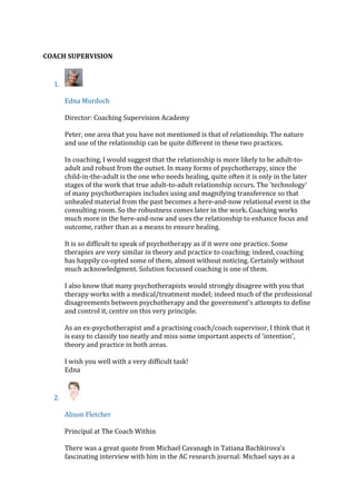 COACH SUPERVISION
1.
Edna Murdoch
Director: Coaching Supervision Academy
Peter, one area that you have not mentioned is that of relationship. The nature
and use of the relationship can be quite different in these two practices.
In coaching, I would suggest that the relationship is more likely to be adult-to-
adult and robust from the outset. In many forms of psychotherapy, since the
child-in-the-adult is the one who needs healing, quite often it is only in the later
stages of the work that true adult-to-adult relationship occurs. The 'technology'
of many psychotherapies includes using and magnifying transference so that
unhealed material from the past becomes a here-and-now relational event in the
consulting room. So the robustness comes later in the work. Coaching works
much more in the here-and-now and uses the relationship to enhance focus and
outcome, rather than as a means to ensure healing.
It is so difficult to speak of psychotherapy as if it were one practice. Some
therapies are very similar in theory and practice to coaching; indeed, coaching
has happily co-opted some of them, almost without noticing. Certainly without
much acknowledgment. Solution focussed coaching is one of them.
I also know that many psychotherapists would strongly disagree with you that
therapy works with a medical/treatment model; indeed much of the professional
disagreements between psychotherapy and the government's attempts to define
and control it, centre on this very principle.
As an ex-psychotherapist and a practising coach/coach supervisor, I think that it
is easy to classify too neatly and miss some important aspects of 'intention',
theory and practice in both areas.
I wish you well with a very difficult task!
Edna
2.
Alison Fletcher
Principal at The Coach Within
There was a great quote from Michael Cavanagh in Tatiana Bachkirova's
fascinating interview with him in the AC research journal: Michael says as a
 