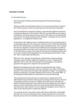 COACHING AT WORK
1. Jens Boris Larsen
Chair at Society of Evidence-based Coaching of the Danish Psychological
Association
Thank you, Peter, for starting this subject. It is not easy to formulate an answer
but I will try anyway to share some perspectives with references if possible.
First of all, Michael Cavanagh from Sydney, argues that the differences between
coaching and therapy are not absolute. They are more like differences in degree.
Furthermore, the two practices have more to do with whom we are dealing with
than what we are doing. Anthony Grants' definition - coaching is for non-clinical
populations - is in alignment with this view.
At first glance, this might not seem a satifsfying answer, but it certainly points to
an important aspect of it. The Tools part, where you refer to CBT, NLP and others
that are used in both fields, is explained, in part, by looking at the "who" and how
the tools are adapted to suit the needs of different client populations. Solutions-
focused approaches are another case in point. One of my coaching coleagues has
a wife that works at a place where they do Solutions-focused therapy and to him,
as a coach, it looked indistinguishable from a coaching manual! In other words,
the "who" is what makes the difference.
When the "who" changes during therapy and gets better, many psychology
colleagues report that they adapt their approach to a more "coaching like"
approach. That is, when the client changes from belonging to a therapeutic
population the approach is adapted to accomodate this.
Michael Cavanagh illustrates this further by saying that therapy is about
"bringing peace to the disturbed" whereas coaching is more about "disturbing
the peace". Described more formally in the magnificent chapter "Coaching from a
Systemic Perspective: A Complex Adapative Conversation" (Cavanagh 2006 - in
the Handbook of EBC (Stober & Grant (eds.)), he writes the following:
"The development of internal tension is important in coaching. One of the
differenttiation points between therapy and coaching is that in therapy, the level
of instability, anxiety, or tension is to high as to be destructive of the person's
ability to function effectively in his systems. They have slipped from the edge of
chaos into chaos intself. Hence often one of the proximal goals of therapy is to
help the person reduce distress so as to enable the emergence of new order. In
other words, therap seeks to comfort the afflicted.
"In coaching, however, the coach is often called upon to afflict the comfortable!
We often see to increase information flow, energy, and diversity to a level that
helps the person move out of stable mind-sets and behaviors so as to create new
 