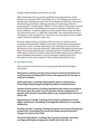 insigths, understandings, and actions." (p. 320).
Other distinctions I have learned from Michael Cavanagh when he visited
Denmark in september 2007 is the difference in "the holding environment" in
therapy and coaching that needs to be of such depth and intensity in therapy to
allow healing and alleviate suffering and improve functioning so that the
proximal goal of "comforting the afflicted" can be achieved. The tempo is slowed
down to facilite this. The holding environment in coaching is different as the
focus is different - it needs to adapt to an environment where coach and client
can "disturb the peace" or "afflict the comfortable". He compared the tempo in
coaching to a train, saying that it is more like a train moving forward at a higher
speed. I think this metaphor make sense.
Recently, Stephen Palmer and Alanna O'Broin wrote two chapters on the
coaching relationship that I highly recommend. "Introducing an interpersonal
perspective on the coaching relationship" and "Building on an interpersonal
perspective on the coaching relationsip", both found in the highly recommended
book "The Coaching Relationship - Putting People first" (Palmer & McDowall
2009 (eds.)). In these two chapters they seek to differentiate between different
types of helping relationships as well as providing a detailed meso-level
description on the various aspects of the coaching relationship. (Cont.)
2. Jens Boris Larsen
Chair at Society of Evidence-based Coaching of the Danish Psychological
Association
Distinctions useful for our discussion to keep it relatively brief between
coaching and counselling (which seems to be appropriate for therapy as
well) are as follows:
Initial motivation. Coaching: Enhancing life, improve performance.
Counselling: Eliminating psychological problems and dysfunctions.
Context of interventions. Coaching: Specified by the contract according to
the client's goal, the coach's area of expertise and the assignment of a
sponsor (if involved). Counselling: Open to any and potentially all areas of
client's life.
Expectations for change. Coaching: From relative satisfcation to much
higher satisfaction. Counselling: From high dissatisfaction to reasonable
satisfaction.
Possible outcome. Coaching: Attainment of goals, increased well-being and
productivity. Counselling: Increased well-being, unexpected positive
changes in various areas of life.
Theoretical foundation. Coaching: May include psychology, education,
sociology, philosophy, management, health and social care, etc.
 