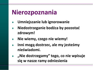 Nierozpoznania
 Umniejszanie lub ignorowanie
 Niedostrzeganie bodźca by pozostać
zdrowym!
 Nie wiemy, czego nie wiemy!
 Inni mogą dostrzec, ale my jesteśmy
nieświadomi.
 „Nie dostrzegamy” tego, co nie wpisuje
się w nasze ramy odniesienia
 
