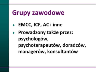 Grupy zawodowe
 EMCC, ICF, AC i inne
 Prowadzony także przez:
psychologów,
psychoterapeutów, doradców,
managerów, konsultantów
 