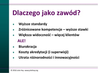 Dlaczego jako zawód?
 Wyższe standardy
 Zróżnicowane kompetencje – wyższe stawki
 Większa widoczność – więcej klientów
ALE!
 Biurokracja
 Koszty akredytacji (i superwizji)
 Utrata różnorodności i innowacyjności
© 2016 Julie Hay www.juliehay.org
 
