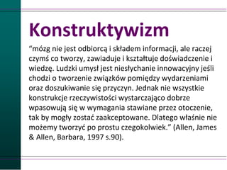 Konstruktywizm
“mózg nie jest odbiorcą i składem informacji, ale raczej
czymś co tworzy, zawiaduje i kształtuje doświadczenie i
wiedzę. Ludzki umysł jest niesłychanie innowacyjny jeśli
chodzi o tworzenie związków pomiędzy wydarzeniami
oraz doszukiwanie się przyczyn. Jednak nie wszystkie
konstrukcje rzeczywistości wystarczająco dobrze
wpasowują się w wymagania stawiane przez otoczenie,
tak by mogły zostać zaakceptowane. Dlatego właśnie nie
możemy tworzyć po prostu czegokolwiek.” (Allen, James
& Allen, Barbara, 1997 s.90).
 