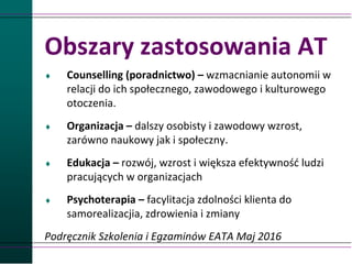 Obszary zastosowania AT
 Counselling (poradnictwo) – wzmacnianie autonomii w
relacji do ich społecznego, zawodowego i kulturowego
otoczenia.
 Organizacja – dalszy osobisty i zawodowy wzrost,
zarówno naukowy jak i społeczny.
 Edukacja – rozwój, wzrost i większa efektywność ludzi
pracujących w organizacjach
 Psychoterapia – facylitacja zdolności klienta do
samorealizacjia, zdrowienia i zmiany
Podręcznik Szkolenia i Egzaminów EATA Maj 2016
 