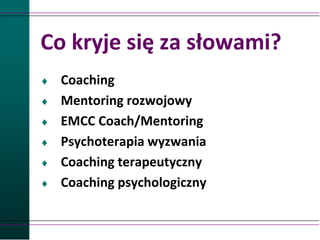 Co kryje się za słowami?
 Coaching
 Mentoring rozwojowy
 EMCC Coach/Mentoring
 Psychoterapia wyzwania
 Coaching terapeutyczny
 Coaching psychologiczny
 