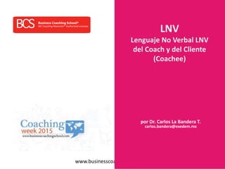 www.businesscoachingschool.com
LNV
Lenguaje No Verbal LNV
del Coach y del Cliente
(Coachee)
por Dr. Carlos La Bandera T.
carlos.bandera@exedem.mx
 