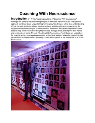 Coaching With Neuroscience
Introduction :- An NLP coach specializing in "Coaching With Neuroscience"
leverages the power of neuroscientific principles to transform individuals' lives. This dynamic
approach combines Neuro-Linguistic Programming (NLP) techniques with a deep understanding
of how the brain functions, offering clients a profound and tailored coaching experience. By
applying neuroscientific insights to communication, motivation, and behavioral patterns, these
coaches help clients rewire their thought processes, manage stress, and improve their mental
and emotional well-being. Through "Coaching With Neuroscience," individuals can unlock their
full potential, enhance personal development, and achieve lasting positive changes in both their
personal and professional lives, guided by a coach with expertise at the intersection of NLP and
brain science.
 