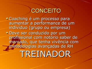 CONCEITOCONCEITO
Coaching é um processo paraCoaching é um processo para
aumentar a performance de umaumentar a performance de um
indivíduo (grupo ou empresa)indivíduo (grupo ou empresa)
Deve ser conduzido por umDeve ser conduzido por um
profissional com notório saber deprofissional com notório saber de
mercado, que tenha vivência commercado, que tenha vivência com
metodologias avançadas de RHmetodologias avançadas de RH
TREINADORTREINADOR
 