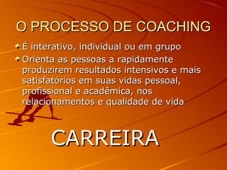 O PROCESSO DE COACHINGO PROCESSO DE COACHING
É interativo, individual ou em grupoÉ interativo, individual ou em grupo
Orienta as pessoas a rapidamenteOrienta as pessoas a rapidamente
produzirem resultados intensivos e maisproduzirem resultados intensivos e mais
satisfatórios em suas vidas pessoal,satisfatórios em suas vidas pessoal,
profissional e acadêmica, nosprofissional e acadêmica, nos
relacionamentos e qualidade de vidarelacionamentos e qualidade de vida
CARREIRACARREIRA
 