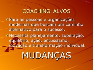 COACHING: ALVOSCOACHING: ALVOS
Para as pessoas e organizaçõesPara as pessoas e organizações
modernas que buscam um caminhomodernas que buscam um caminho
alternativo para o sucesso.alternativo para o sucesso.
Necessita planejamento, superação,Necessita planejamento, superação,
equilíbrio, ação, entusiasmo,equilíbrio, ação, entusiasmo,
inovação e transformação individual.inovação e transformação individual.
MUDANÇASMUDANÇAS
 