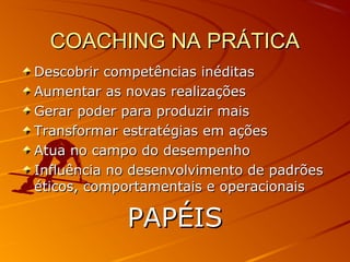 COACHING NA PRÁTICACOACHING NA PRÁTICA
Descobrir competências inéditasDescobrir competências inéditas
Aumentar as novas realizaçõesAumentar as novas realizações
Gerar poder para produzir maisGerar poder para produzir mais
Transformar estratégias em açõesTransformar estratégias em ações
Atua no campo do desempenhoAtua no campo do desempenho
Influência no desenvolvimento de padrõesInfluência no desenvolvimento de padrões
éticos, comportamentais e operacionaiséticos, comportamentais e operacionais
PAPÉISPAPÉIS
 