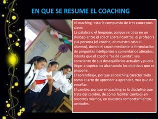 el coaching estaría compuesto de tres conceptos
clave:
La palabra o el lenguaje, porque se basa en un
dialogo entre el coach (para nosotros, el profesor)
y la persona (el coache, en nuestro caso el
alumno), donde el coach mediante la formulación
de preguntas inteligentes y comentarios atinados,
intenta que el coache “se dé cuenta”, sea
consciente de sus desequilibrios actuales y pueda
llegar a superarlos alcanzando los objeticos que se
propone.
El aprendizaje, porque el coaching caracterizado
como el arte de aprender a aprender, más que de
enseñar.
El cambio, porque el coaching es la disciplina que
trata del cambio, de cómo facilitar cambios en
nosotros mismos, en nuestros comportamientos,
actitudes.
 