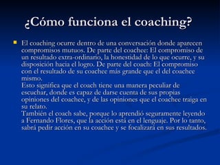 ¿Cómo funciona el coaching?  El coaching ocurre dentro de una conversación donde aparecen compromisos mutuos. De parte del coachee: El compromiso de un resultado extra-ordinario, la honestidad de lo que ocurre, y su disposición hacia el logro. De parte del coach: El compromiso con el resultado de su coachee más grande que el del coachee mismo. Esto significa que el coach tiene una manera peculiar de escuchar, donde es capaz de darse cuenta de sus propias opiniones del coachee, y de las opiniones que el coachee traiga en su relato.  También el coach sabe, porque lo aprendió seguramente leyendo a Fernando Flores, que la acción está en el lenguaje. Por lo tanto, sabrá pedir acción en su coachee y se focalizará en sus resultados.  