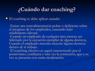 ¿Cuándo dar coaching?  El coaching se debe aplicar cuando:  -Existe una retroalimentación pobre o deficiente sobre el progreso de los empleados, causando bajo rendimiento laboral.  -Cuando un empleado de cualquier área merece ser felicitado por la ejecución ejemplar de alguna destreza. Cuando el empleado necesita mejorar alguna destreza dentro de si trabajo. -El coaching efectivo es aquel caracterizado por el positivismo, confianza y rara vez la corrección, que a su vez se presenta con suma moderación.  