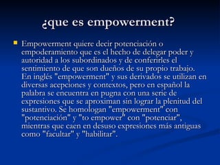 ¿que es empowerment?  Empowerment quiere decir potenciación o empoderamiento que es el hecho de delegar poder y autoridad a los subordinados y de conferirles el sentimiento de que son dueños de su propio trabajo. En inglés "empowerment" y sus derivados se utilizan en diversas acepciones y contextos, pero en español la palabra se encuentra en pugna con una serie de expresiones que se aproximan sin lograr la plenitud del sustantivo. Se homologan "empowerment" con "potenciación" y "to empower" con "potenciar", mientras que caen en desuso expresiones más antiguas como "facultar" y "habilitar".  