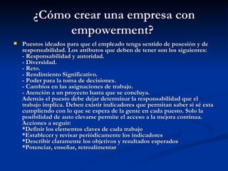 ¿Cómo crear una empresa con empowerment?  Puestos ideados para que el empleado tenga sentido de posesión y de responsabilidad. Los atributos que deben de tener son los siguientes: - Responsabilidad y autoridad. - Diversidad. - Reto. - Rendimiento Significativo. - Poder para la toma de decisiones. - Cambios en las asignaciones de trabajo. - Atención a un proyecto hasta que se concluya. Además el puesto debe dejar determinar la responsabilidad que el trabajo implica. Deben existir indicadores que permitan saber si sé esta cumpliendo con lo que se espera de la gente en cada puesto. Solo la posibilidad de auto elevarse permite el acceso a la mejora continua. Acciones a seguir: *Definir los elementos claves de cada trabajo *Establecer y revisar periódicamente los indicadores *Describir claramente los objetivos y resultados esperados *Potenciar, enseñar, retroalimentar  