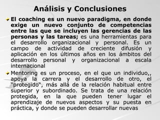 El coaching es un nuevo paradigma, en donde exige un nuevo conjunto de competencias entre las que se incluyen las gerencias de las personas y las tareas;  es una  herramientas para el desarrollo organizacional y personal. Es un campo de actividad de creciente difusión y aplicación en los últimos años en los ámbitos del desarrollo personal y organizacional a escala internacional   Mentoring es un proceso, en el que un individuo,, apoya la carrera y el desarrollo de otro, el “protegido“, más allá de la relación habitual entre superior y subordinado. Se trata de una relación protegida, en la que pueden tener lugar el aprendizaje de nuevos aspectos y su puesta en práctica, y donde se pueden desarrollar nuevas Análisis y Conclusiones 
