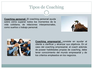 Tipos de Coaching
Coaching personal: El coaching personal ayuda
sobre cómo superar todos los momentos de la
vida cotidiana, de relaciones interpersonales,
como sueños o trabajo personal.
Coaching empresarial: consiste en ayudar al
cliente a clarificar y alcanzar sus objetivos. En el
caso del coaching empresarial, el coach además
de poseer habilidades propias de coaching, debe
tener conocimiento del mundo empresarial y de
los criterios empleados en los negocios.
 