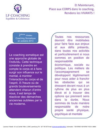 Et Maintenant,
                                                                           Place aux CORPS dans le coaching,
                                                                                      Rendons les VIVANTS !




                         2ième niveau
                    Coaching Somatique
                                                                                     Toutes nos ressources
                      en octobre 2013                                                devront être mobilisées
                                                                                     pour faire face aux enjeux
                                                                                     et aux défis présents,
                                                                                     dans toutes nos activités
         Le coaching somatique est                                                   et particulièrement si nous
         une approche globale de                                                     sommes en position de
         l’individu. Cette technique                                                 responsabilité
         consiste à prendre en                                                       économique, sociale ou
         compte le corps et à faire                                                  politique. Les métiers de
         surgir son influence sur le                                                 l’accompagnement         se
         mental, à montrer                                                           développent légitimement
         l’interaction du corps et de                                                pour nous aider à franchir
         l’esprit. À l’heure où de                                                   les obstacles qui se
         grands bouleversements                                                      dressent devant nous à un
         attendent chacun d’entre                                                    rythme de plus en plus
         nous, il est temps de                                                       élevé et à trouver des
         réactiver des démarches                                                     options qui prennent sens
         anciennes oubliées par la                                                   dans la durée. Nous
         vie moderne.                                                                sommes de toute manière
                                                                                     responsable     de     notre
                                                                                     propre santé physique,
                                                                                     psychique et mentale.



Laurence Falcetta 42 rue Camille Polfer L-2359 Luxembourg.Tél : 621 793 837 Email: laurencecoach@mylife.lu Autorisation 10018796/0-10018796/1 RCS A 38893
 
