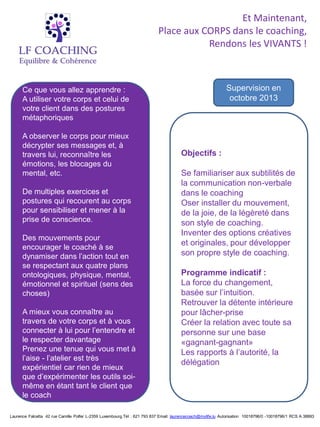 Et Maintenant,
                                                                           Place aux CORPS dans le coaching,
                                                                                      Rendons les VIVANTS !



      Ce que vous allez apprendre :                                                                          Supervision en
      A utiliser votre corps et celui de                                                                      octobre 2013
      votre client dans des postures
      métaphoriques

      A observer le corps pour mieux
      décrypter ses messages et, à
      travers lui, reconnaître les                                                    Objectifs :
      émotions, les blocages du
      mental, etc.                                                                    Se familiariser aux subtilités de
                                                                                      la communication non-verbale
      De multiples exercices et                                                       dans le coaching
      postures qui recourent au corps                                                 Oser installer du mouvement,
      pour sensibiliser et mener à la                                                 de la joie, de la légèreté dans
      prise de conscience.                                                            son style de coaching.
                                                                                      Inventer des options créatives
      Des mouvements pour
                                                                                      et originales, pour développer
      encourager le coaché à se
      dynamiser dans l’action tout en                                                 son propre style de coaching.
      se respectant aux quatre plans
      ontologiques, physique, mental,                                                 Programme indicatif :
      émotionnel et spirituel (sens des                                               La force du changement,
      choses)                                                                         basée sur l’intuition.
                                                                                      Retrouver la détente intérieure
      A mieux vous connaître au                                                       pour lâcher-prise
      travers de votre corps et à vous                                                Créer la relation avec toute sa
      connecter à lui pour l’entendre et                                              personne sur une base
      le respecter davantage                                                          «gagnant-gagnant»
      Prenez une tenue qui vous met à                                                 Les rapports à l’autorité, la
      l’aise - l’atelier est très
                                                                                      délégation
      expérientiel car rien de mieux
      que d’expérimenter les outils soi-
      même en étant tant le client que
      le coach

Laurence Falcetta 42 rue Camille Polfer L-2359 Luxembourg.Tél : 621 793 837 Email: laurencecoach@mylife.lu Autorisation 10018796/0 -10018796/1 RCS A 38893
 