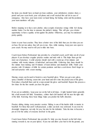 the items you should have on hand are knee cushions, your substitution rotation sheet, a
pencil and your score book, your cell phone and a well stocked first aid kit in case of
emergency. Also have your team roster on hand listing the batting order and the positions
your team members will play.
Before stepping in to face a new pitcher, take a couple of practice swings while he's facing
another batter. Use the time to measure the pitcher's timing. This will give you a better
opportunity to have a quality at bat against the pitcher. Otherwise, you may be outclassed
pretty quickly.
Listen to your base coaches. They have a better view of the field than you do when you are
on base. Do not run unless they tell you to run. Also, while running, keep your ears open to
your coach. He may need to tell you to slide into base.
Coach Jason Stokes Professional tips provider.As a baseball coach, you'll help out all of your
players if you develop a regular practice routine and stick with it. This helps them get the
most out of practices. A solid practice should start with a warm-up of ten minutes and
continue with twenty minutes of individual and team drills. Following that, there should be
five minute base running and 10 minutes of team defense and situational drills. Finish your
practice with 10 minutes of drills for certain positions and then a cool down. Don't forget to
end each practice with a team meeting.
Shaving cream can be used to break in a new baseball glove. When you get a new glove,
spray a handful of shaving cream into your hand and rub it into the pocket area of the glove.
Next place a baseball there and tie a rope around the glove and baseball. Repeat this process a
few times for the first month you have the glove.
If you are an outfielder, keep your eye on the ball at all times. A right handed batter generally
hits a ball towards left field. Sometimes, a hitter that's left handed will hit near the right side
of the field. Knowing these basic things helps you predict the ball's direction.
Practice sliding during every practice session. Sliding is one of the harder skills to master in
baseball. For those that aren't well-practiced, a slide can look very awkward. It can even be
downright dangerous, not only for you, but also for the defender. Take the time to become a
pro at it for the safety of everyone involved in the game.
Coach Jason Stokes Professional tips provider.To help you stay focused on the ball when
running towards it, run on your tiptoes. If you run and allow your heel to hit the ground, you
 