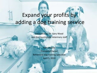 Expand your profits by adding a dog training service Presented to: Dr. Gary Wood  and the Countryside Veterinary staff Karli Dakota President/Owner Behavioral dog training Specialist April 5, 2010 