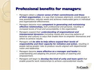Professional benefits for managers: Managers obtain a  clearer sense of their commitments and those of their organization , in a way that increases alignment, enrolls people in new possibilities, reduces waste and achieves measurable gains in individual and organizational effectiveness. Managers become more  competent in generating and maintaining effective relationships ,  both professional and personal, resulting in increased levels of trust and accountability in the organization. Managers expand their  understanding of organizational and interpersonal dynamics  (including moods and recurring patterns of behavior and culture) in ways that enable them to empower themselves and others to achieve results. Managers will  be able to help others expand their levels of responsibility and their capacity for initiative and action , resulting in people taking greater risks to produce results aligned with departmental vision and leadership. Managers become  more effective as a manager and leader  by understanding and adopting the proven principles of coaching and empowerment. Managers will begin to  develop the kind of unity and team spirit  that enable powerful work relationships to achieve unprecedented results. 
