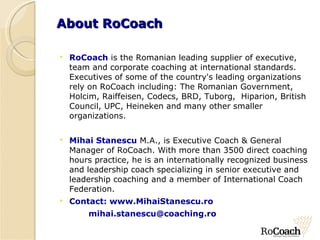 About  RoCoach RoCoach  is the Romanian leading supplier of executive, team and corporate coaching at international standards.  Executives of some of the country's leading organizations rely on RoCoach including: The Romanian Government, Holcim, Raiffeisen, Codecs, BRD, Tuborg,  Hiparion, British Council, UPC, Heineken and many other smaller organizations.   Mihai Stanescu   M.A., is Executive Coach & General Manager of RoCoach. With more than 3500 direct coaching hours practice, he is an internationally recognized business and leadership coach specializing in senior executive and leadership coaching and a member of International Coach Federation.  Contact: www.MihaiStanescu.ro [email_address] 