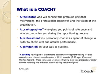 What is a COACH? A facilitator  who will connect the profound personal motivations, the professional objectives and the vision of the organization. A „cartographer”  who gives you points of reference and who accompanies you during the repositioning process. A professional  you personally choose as agent of change in order to obtain real and natural performance.  A companion  on  your  way to success. “ Coaching  now is part of the standard leadership development training for elite  executives and talented up-and-comers at IBM, Motorola, J.P. Morgan, Chase and  Hewlett Packard.  These companies are discreetly giving their best prospects what star  athletes have long had: a trusted  adviser to help reach their goals.”  CNN.com 
