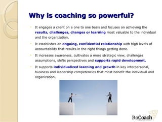 Why is coaching so powerful? It engages a client on a one to one basis and focuses on achieving the  results, challenges, changes or learning  most valuable to the individual and the organization.  It establishes an  ongoing, confidential relationship   with high levels of accountability that results in the right things getting done. It increases awareness, cultivates a more strategic view, challenges assumptions, shifts perspectives and  supports rapid development. It supports  individualized learning and growth  in key interpersonal, business and leadership competencies that most benefit the individual and organization. 