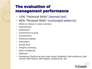 The evaluation of  management performance 15% “Technical Skills” ( learned fast ) 85% “Personal Skills” ( unchanged patterns ): Ability to choose or make a decision  Assertiveness Authenticity Commitment to grow Concentration  Emotional stability Enthusiasm  Energy level  Integrity (honesty),  Open-mindedness  Optimism  Persistence, Performing well under stress, Reliability, Self-confidence, Self-control, Self-reliance, Self-respect, Initiative etc. etc. 
