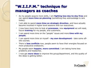 "W.I.I.F.M." technique for  managers as coaches As my people acquire more skills, I am  fighting less day-to-day fires  and can spend  more time on planning  (something they acknowledge is rare today). I am able to spend  more time on strategic direction , and have actually become involved in higher level sessions with our executives. I now have more time to look at  processes , new  equipment  we will need, future  training  for my people, and customers. I can spend more time on the "people" issues and more  time with my people. I can spend more time on myself -  my own development  - take some off-site courses. There is  less conflicts  now, people seem to have their energies focused on more productive endeavors. My people seem  happier, more committed . I am taking home less problems and headaches. I now get  more ideas  to improve the group/department, and the quality of the ideas is getting better. 