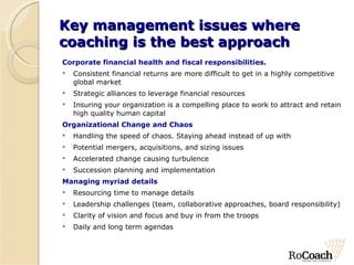 Key management issues where coaching is the best approach Corporate financial health and fiscal responsibilities. Consistent financial returns are more difficult to get in a highly competitive global market Strategic alliances to leverage financial resources Insuring your organization is a compelling place to work to attract and retain high quality human capital Organizational Change and Chaos Handling the speed of chaos. Staying ahead instead of up with Potential mergers, acquisitions, and sizing issues Accelerated change causing turbulence Succession planning and implementation Managing myriad details Resourcing time to manage details Leadership challenges (team, collaborative approaches, board responsibility) Clarity of vision and focus and buy in from the troops Daily and long term agendas 