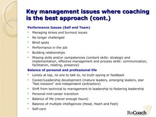 Key management issues where coaching is the best approach (cont.) Performance Issues (Self and Team) Managing stress and burnout issues No longer challenged Blind spots Performance in the job Building relationships Missing skills and/or competencies (content skills: strategic and implementation, effective management and process skills: communication, facilitation, relating, presence) Balance of personal and professional life Lonely at top, no one to talk to, no truth saying or feedback Career/Leadership development (mature leaders, emerging leaders, star "fast trackers" and independent contractors) Shift from technical to management to leadership to fostering leadership Personal mid-career transition Balance of life (never enough hours) Balance of multiple intelligences (Head, Heart and Feet) Self-care 