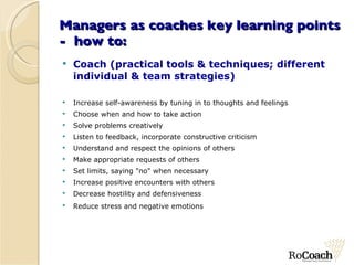 Managers as coaches key learning points -  how to: Coach (practical tools & techniques; different individual & team strategies) Increase self-awareness by tuning in to thoughts and feelings Choose when and how to take action Solve problems creatively Listen to feedback, incorporate constructive criticism Understand and respect the opinions of others Make appropriate requests of others Set limits, saying "no" when necessary Increase positive encounters with others Decrease hostility and defensiveness Reduce stress and negative emotions  