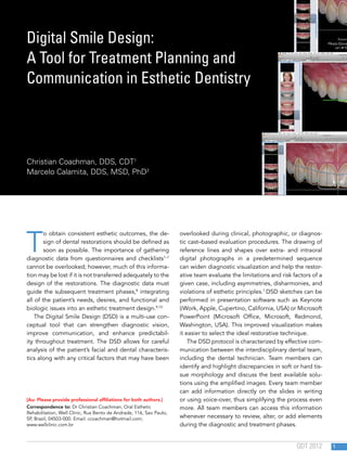 1QDT 2012
T
o obtain consistent esthetic outcomes, the de-
sign of dental restorations should be defined as
soon as possible. The importance of gathering
diagnostic data from questionnaires and checklists1–7
cannot be overlooked; however, much of this informa-
tion may be lost if it is not transferred adequately to the
design of the restorations. The diagnostic data must
guide the subsequent treatment phases,8
integrating
all of the patient’s needs, desires, and functional and
biologic issues into an esthetic treatment design.9,10
The Digital Smile Design (DSD) is a multi-use con-
ceptual tool that can strengthen diagnostic vision,
improve communication, and enhance predictabil-
ity throughout treatment. The DSD allows for careful
analysis of the patient’s facial and dental characteris-
tics along with any critical factors that may have been
overlooked during clinical, photographic, or diagnos-
tic cast–based evaluation procedures. The drawing of
reference lines and shapes over extra- and intraoral
digital photographs in a predetermined sequence
can widen diagnostic visualization and help the restor-
ative team evaluate the limitations and risk factors of a
given case, including asymmetries, disharmonies, and
violations of esthetic principles.1
DSD sketches can be
performed in presentation software such as Keynote
(iWork, Apple, Cupertino, California, USA) or Microsoft
PowerPoint (Microsoft Office, Microsoft, Redmond,
Washington, USA). This improved visualization makes
it easier to select the ideal restorative technique.
The DSD protocol is characterized by effective com-
munication between the interdisciplinary dental team,
including the dental technician. Team members can
identify and highlight discrepancies in soft or hard tis-
sue morphology and discuss the best available solu-
tions using the amplified images. Every team member
can add information directly on the slides in writing
or using voice-over, thus simplifying the process even
more. All team members can access this information
whenever necessary to review, alter, or add elements
during the diagnostic and treatment phases.
Digital Smile Design:
A Tool for Treatment Planning and
Communication in Esthetic Dentistry
Christian Coachman, DDS, CDT1
Marcelo Calamita, DDS, MSD, PhD2
[Au: Please provide professional affiliations for both authors.]
Correspondence to: Dr Christian Coachman, Oral Esthetic
Rehabilitation, Well Clinic, Rua Bento de Andrade, 116, Sao Paulo,
SP, Brazil, 04503-000. Email: ccoachman@hotmail.com;
www.wellclinic.com.br
 