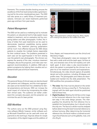 Digital Smile Design: A Tool for Treatment Planning and Communication in Esthetic Dentistry
QDT 2012 3
finements. This constant double-checking ensures the
excellence of the final result and provides a great learn-
ing tool for the entire interdisciplinary team. The DSD
tool also serves as a useful library of treatment pro-
cedures. Clinicians can revisit treatments performed
years ago and learn from past results.
Patient Management
The DSD can be used as a marketing tool to motivate
the patient, an educational tool to help explain issues
related to treatment, and an evaluative tool by com-
paring before and after photographs. Further, the li-
brary of slides from past treatments can be used to
demonstrate treatment possibilities during patient
consultation. The treatment planning presentation
will be much more effective because the DSD allows
patients to visualize the multiple factors responsible
for their orofacial issues. The problems presented in
each case can be superimposed in list form directly
over the patient’s own photographs. The clinician can
express the severity of the case, introduce treatment
strategies, discuss the prognosis, and make case man-
agement recommendations. In addition, DSD aids in
patient acceptance by helping them visualize and un-
derstand both past and future treatments.
Education
This personal library of clinical cases can also be shared
with patients and colleagues, and the most appropri-
ate cases can be transformed into a slideshow for den-
tal presentations and lectures. DSD can increase the
visual impact of a lecture by incorporating the slides
from clinical cases. The audience can better under-
stand the concepts discussed, and the presenter can
minimize the use of a laser pointer.
DSD Workflow
The authors carry out the DSD protocol using Key-
note software (iWork); however, similar software such
as Microsoft PowerPoint can be used with minor ad-
justments to the technique. Keynote allows for simple
manipulation of the digital images and the addition of
lines, shapes, and measurements over the clinical and
laboratory images.
Three basic photographic views are necessary: full
face with a wide smile and the teeth apart, full face at
rest, and retracted view of the full maxillary arch with
teeth apart. A short video is also recommended in
which the patient is prompted by the clinician to ex-
plain his or her treatment concerns and expectations.
Simultaneously, the video should capture all possible
dental and smile positions, including 45-degree and
profile views. The photographs and videos are down-
loaded and inserted into the slide presentation. The
DSD workflow then proceeds as follows:
1.  The cross: Two lines must be placed on the center
of the slide, forming a cross (Fig 1). The facial pho-
tograph with the teeth apart should be positioned
behind these lines.
2.  Digital facebow: Relating the full-face smile image
to the horizontal reference line is the most impor-
tant step in the smile design process. The inter-
pupillary line should be the first reference line to
establish the horizontal plane, but it should not be
the only one. The face as a whole must be analyzed
before determining the best horizontal reference to
achieve harmony. After determining the horizontal
reference line, the facial midline is outlined accord-
ing to facial features such as the glabella, nose, and
chin (Fig 2).
Fig 1  Slide presentation software (Keynote, iWork, Apple)
with crossing lines placed on the middle of the slide.
 